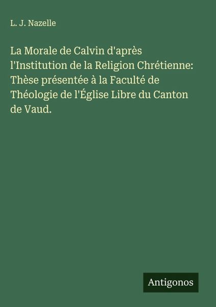 La Morale de Calvin d'après l'Institution de la Religion Chrétienne: Thèse présentée à la Faculté de Théologie de l'Église Libre du Canton de Vaud. La Morale de Calvin d'après l'Institution de la Religion Chrétienne: Thèse présentée à la Faculté de Théologie de l'Église Libre du Canton de Vaud.
