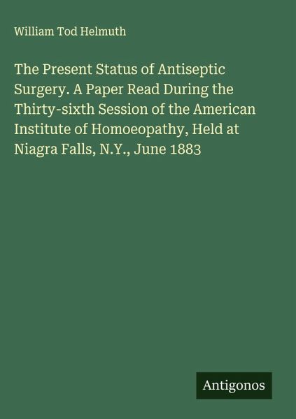 The Present Status of Antiseptic Surgery. A Paper Read During the Thirty-sixth Session of the American Institute of Homoeopathy, Held at Niagra Falls, N.Y., June 1883 The Present Status of Antiseptic Surgery. A Paper Read During the Thirty-sixth Session of the American Institute of Homoeopathy, Held at Niagra Falls, N.Y., June 1883