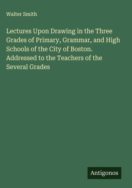 Lectures Upon Drawing in the Three Grades of Primary, Grammar, and High Schools of the City of Boston. Addressed to the Teachers of the Several Grades Lectures Upon Drawing in the Three Grades of Primary, Grammar, and High Schools of the City of Boston. Addressed to the Teachers of the Several Grades