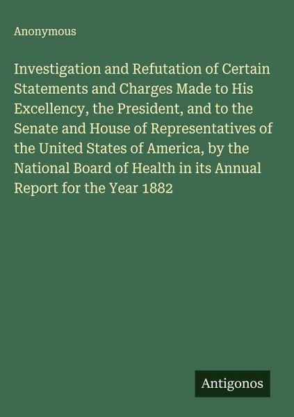 Investigation and Refutation of Certain Statements and Charges Made to His Excellency, the President, and to the Senate and House of Representatives of the United States of America, by the National Board of Health in its Annual Report for the Year 1882 Investigation and Refutation of Certain Statements and Charges Made to His Excellency, the President, and to the Senate and House of Representatives of the United States of America, by the National Board of Health in its Annual Report for the Year 1882