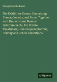 The Exhibition Drama. Comprising Drama, Comedy, and Farce, Together with Dramatic and Musical Entertainments, For Private Theatricals, Home Representations, Holiday and School Exhibitions