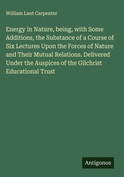 Energy in Nature, being, with Some Additions, the Substance of a Course of Six Lectures Upon the Forces of Nature and Their Mutual Relations. Delivered Under the Auspices of the Gilchrist Educational Trust Energy in Nature, being, with Some Additions, the Substance of a Course of Six Lectures Upon the Forces of Nature and Their Mutual Relations. Delivered Under the Auspices of the Gilchrist Educational Trust