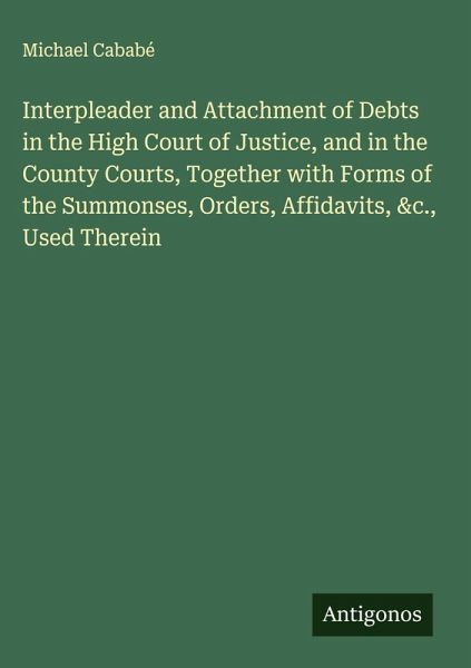 Interpleader and Attachment of Debts in the High Court of Justice, and in the County Courts, Together with Forms of the Summonses, Orders, Affidavits, &c., Used Therein Interpleader and Attachment of Debts in the High Court of Justice, and in the County Courts, Together with Forms of the Summonses, Orders, Affidavits, &c., Used Therein