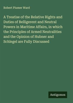 A Treatise of the Relative Rights and Duties of Belligerent and Neutral Powers in Maritime Affairs, in which the Principles of Armed Neutralities and the Opinion of Hubner and Schlegel are Fully Discussed - Ward, Robert Plumer