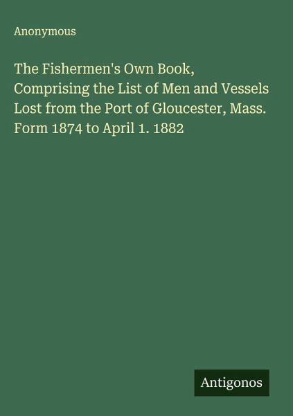 The Fishermen's Own Book, Comprising the List of Men and Vessels Lost from the Port of Gloucester, Mass. Form 1874 to April 1. 1882 The Fishermen's Own Book, Comprising the List of Men and Vessels Lost from the Port of Gloucester, Mass. Form 1874 to April 1. 1882