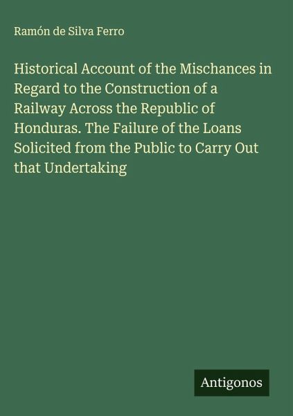 Historical Account of the Mischances in Regard to the Construction of a Railway Across the Republic of Honduras. The Failure of the Loans Solicited from the Public to Carry Out that Undertaking Historical Account of the Mischances in Regard to the Construction of a Railway Across the Republic of Honduras. The Failure of the Loans Solicited from the Public to Carry Out that Undertaking