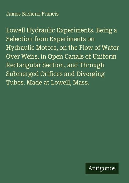 Lowell Hydraulic Experiments. Being a Selection from Experiments on Hydraulic Motors, on the Flow of Water Over Weirs, in Open Canals of Uniform Rectangular Section, and Through Submerged Orifices and Diverging Tubes. Made at Lowell, Mass. Lowell Hydraulic Experiments. Being a Selection from Experiments on Hydraulic Motors, on the Flow of Water Over Weirs, in Open Canals of Uniform Rectangular Section, and Through Submerged Orifices and Diverging Tubes. Made at Lowell, Mass.