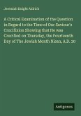 A Critical Examination of the Question in Regard to the Time of Our Saviour's Crucifixion Showing that He was Crucified on Thursday, the Fourteenth Day of The Jewish Month Nisan, A.D. 30