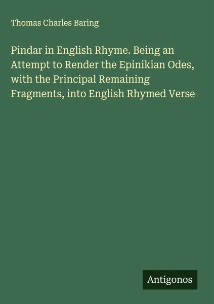Pindar in English Rhyme. Being an Attempt to Render the Epinikian Odes, with the Principal Remaining Fragments, into English Rhymed Verse Pindar in English Rhyme. Being an Attempt to Render the Epinikian Odes, with the Principal Remaining Fragments, into English Rhymed Verse