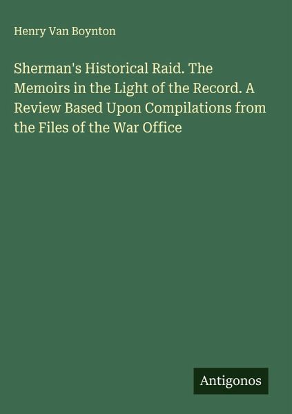 Sherman's Historical Raid. The Memoirs in the Light of the Record. A Review Based Upon Compilations from the Files of the War Office Sherman's Historical Raid. The Memoirs in the Light of the Record. A Review Based Upon Compilations from the Files of the War Office