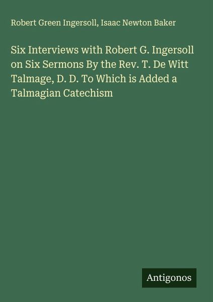 Six Interviews with Robert G. Ingersoll on Six Sermons By the Rev. T. De Witt Talmage, D. D. To Which is Added a Talmagian Catechism Six Interviews with Robert G. Ingersoll on Six Sermons By the Rev. T. De Witt Talmage, D. D. To Which is Added a Talmagian Catechism