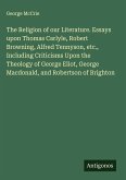 The Religion of our Literature. Essays upon Thomas Carlyle, Robert Browning, Alfred Tennyson, etc., Including Criticisms Upon the Theology of George Eliot, George Macdonald, and Robertson of Brighton