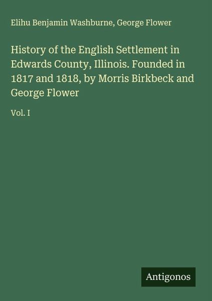 History of the English Settlement in Edwards County, Illinois. Founded in 1817 and 1818, by Morris Birkbeck and George Flower History of the English Settlement in Edwards County, Illinois. Founded in 1817 and 1818, by Morris Birkbeck and George Flower