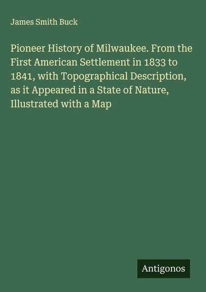 Pioneer History of Milwaukee. From the First American Settlement in 1833 to 1841, with Topographical Description, as it Appeared in a State of Nature, Illustrated with a Map Pioneer History of Milwaukee. From the First American Settlement in 1833 to 1841, with Topographical Description, as it Appeared in a State of Nature, Illustrated with a Map