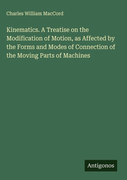Kinematics. A Treatise on the Modification of Motion, as Affected by the Forms and Modes of Connection of the Moving Parts of Machines Kinematics. A Treatise on the Modification of Motion, as Affected by the Forms and Modes of Connection of the Moving Parts of Machines