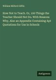 How Not to Teach. Or, 100 Things the Teacher Should Not Do. With Reasons Why, Also an Appendix Containing Apt Quotations for Use in Schools