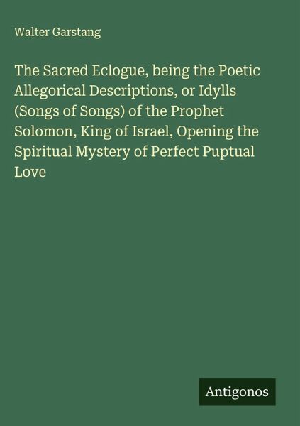 The Sacred Eclogue, being the Poetic Allegorical Descriptions, or Idylls (Songs of Songs) of the Prophet Solomon, King of Israel, Opening the Spiritual Mystery of Perfect Puptual Love The Sacred Eclogue, being the Poetic Allegorical Descriptions, or Idylls (Songs of Songs) of the Prophet Solomon, King of Israel, Opening the Spiritual Mystery of Perfect Puptual Love