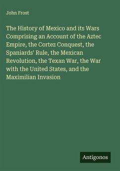 Cover The History of Mexico and its Wars Comprising an Account of the Aztec Empire, the Cortez Conquest, the Spaniards' Rule, the Mexican Revolution, the Texan War, the War with the United States, and the Maximilian Invasion