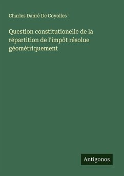 Question constitutionelle de la répartition de l'impôt résolue géométriquement - de Coyolles, Charles Danré Question constitutionelle de la répartition de l'impôt résolue géométriquement - de Coyolles, Charles Danré