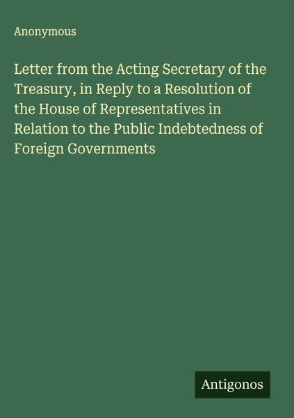Letter from the Acting Secretary of the Treasury, in Reply to a Resolution of the House of Representatives in Relation to the Public Indebtedness of Foreign Governments Letter from the Acting Secretary of the Treasury, in Reply to a Resolution of the House of Representatives in Relation to the Public Indebtedness of Foreign Governments