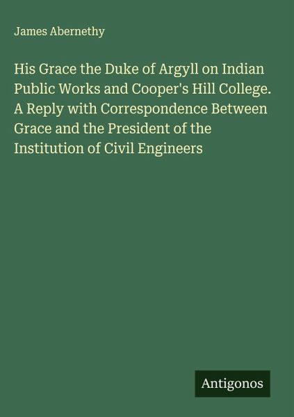 His Grace the Duke of Argyll on Indian Public Works and Cooper's Hill College. A Reply with Correspondence Between Grace and the President of the Institution of Civil Engineers His Grace the Duke of Argyll on Indian Public Works and Cooper's Hill College. A Reply with Correspondence Between Grace and the President of the Institution of Civil Engineers