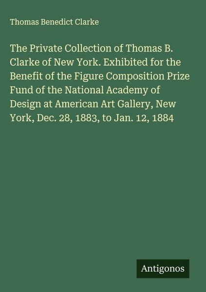 The Private Collection of Thomas B. Clarke of New York. Exhibited for the Benefit of the Figure Composition Prize Fund of the National Academy of Design at American Art Gallery, New York, Dec. 28, 1883, to Jan. 12, 1884 The Private Collection of Thomas B. Clarke of New York. Exhibited for the Benefit of the Figure Composition Prize Fund of the National Academy of Design at American Art Gallery, New York, Dec. 28, 1883, to Jan. 12, 1884