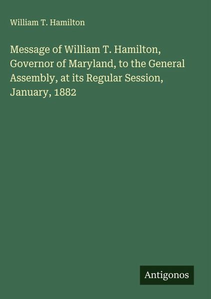 Message of William T. Hamilton, Governor of Maryland, to the General Assembly, at its Regular Session, January, 1882 Message of William T. Hamilton, Governor of Maryland, to the General Assembly, at its Regular Session, January, 1882