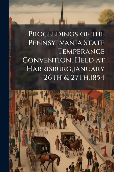 Proceedings of the Pennsylvania State Temperance Convention, Held at Harrisburg, january 26Th & 27Th,1854 Proceedings of the Pennsylvania State Temperance Convention, Held at Harrisburg, january 26Th & 27Th,1854