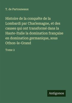 Histoire de la conquête de la Lombardi par Charlemagne, et des causes qui ont transformé dans la Haute-Italie la domination française en domination germanique, sous Othon-le-Grand - Partouneaux, T. De