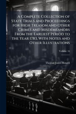 A Complete Collection of State Trials and Proceedings for High Treason and Other Crimes and Misdemeanors From the Earliest Period to the Year 1783, With Notes and Other Illustrations - Howell, Thomas Jones A Complete Collection of State Trials and Proceedings for High Treason and Other Crimes and Misdemeanors From the Earliest Period to the Year 1783, With Notes and Other Illustrations - Howell, Thomas Jones