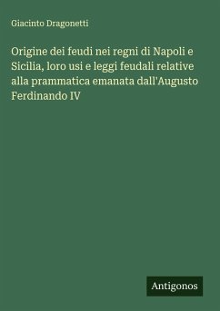 Origine dei feudi nei regni di Napoli e Sicilia, loro usi e leggi feudali relative alla prammatica emanata dall'Augusto Ferdinando IV - Dragonetti, Giacinto