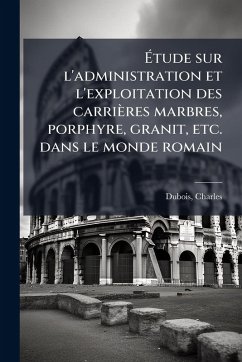 Ã‰tude sur l'administration et l'exploitation des carrières marbres, porphyre, granit, etc. dans le monde romain - Dubois, Charles