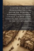 A Letter to the Right Honourable the Lord Mayor, the Worshipful Aldermen, and Common-council; the Merchants, Citizens, and Inhabitants, of the City of London A Letter to the Right Honourable the Lord Mayor, the Worshipful Aldermen, and Common-council; the Merchants, Citizens, and Inhabitants, of the City of London