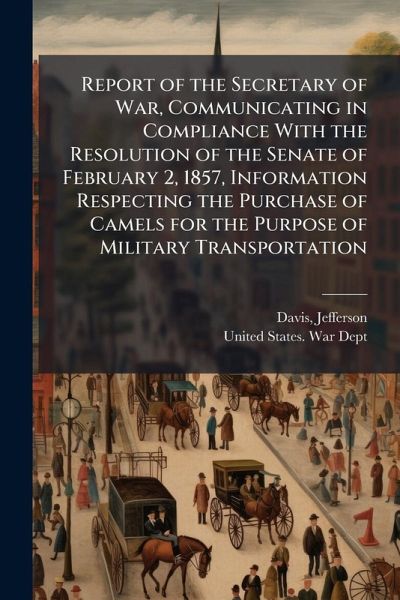 Report of the Secretary of War, Communicating in Compliance With the Resolution of the Senate of February 2, 1857, Information Respecting the Purchase of Camels for the Purpose of Military Transportation Report of the Secretary of War, Communicating in Compliance With the Resolution of the Senate of February 2, 1857, Information Respecting the Purchase of Camels for the Purpose of Military Transportation