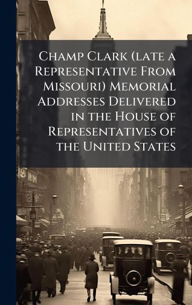 Champ Clark (late a Representative From Missouri) Memorial Addresses Delivered in the House of Representatives of the United States Champ Clark (late a Representative From Missouri) Memorial Addresses Delivered in the House of Representatives of the United States