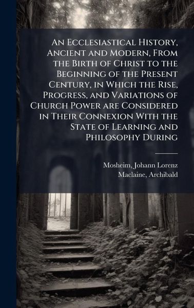 An Ecclesiastical History, Ancient and Modern, From the Birth of Christ to the Beginning of the Present Century, in Which the Rise, Progress, and Variations of Church Power are Considered in Their Connexion With the State of Learning and Philosophy During