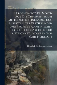 Cover Les ornements du Moyen Age. Die Ornamentik des Mittelalters; eine Sammlung auserwählter Verzierungen und Profile byzantinischer und deutscher Architectur. Gezeichnet und hrsg. von Carl Heideloff