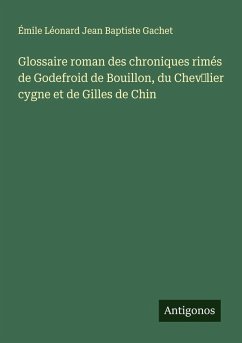 Glossaire roman des chroniques rimés de Godefroid de Bouillon, du Chev¿lier cygne et de Gilles de Chin - Gachet, Émile Léonard Jean Baptiste Glossaire roman des chroniques rimés de Godefroid de Bouillon, du Chev¿lier cygne et de Gilles de Chin - Gachet, Émile Léonard Jean Baptiste