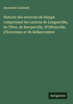 Histoire des environs de Dieppe comprenant les cantons de Longueville, de Tôtes, de Bacqueville, d'Offranville, d'Envermeu et de Bellencombre - Guilmeth, Alexandre Histoire des environs de Dieppe comprenant les cantons de Longueville, de Tôtes, de Bacqueville, d'Offranville, d'Envermeu et de Bellencombre - Guilmeth, Alexandre