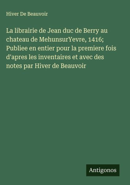 La librairie de Jean duc de Berry au chateau de MehunsurYevre, 1416; Publiee en entier pour la premiere fois d'apres les inventaires et avec des notes par Hiver de Beauvoir