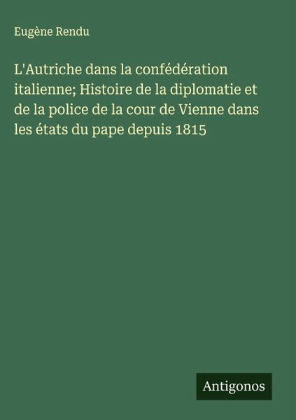 L'Autriche dans la confédération italienne; Histoire de la diplomatie et de la police de la cour de Vienne dans les états du pape depuis 1815