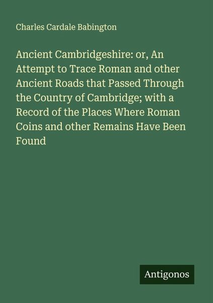 Ancient Cambridgeshire: or, An Attempt to Trace Roman and other Ancient Roads that Passed Through the Country of Cambridge; with a Record of the Places Where Roman Coins and other Remains Have Been Found Ancient Cambridgeshire: or, An Attempt to Trace Roman and other Ancient Roads that Passed Through the Country of Cambridge; with a Record of the Places Where Roman Coins and other Remains Have Been Found