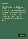 A Handbook Showing the Names, Positions, Residences, and Salaries of the Officers, Professors, and Teachers under the Jurisdiction of the Board of Education, the Location of the Colleges and Schools, and the Average Attendance, and Seating Capacity