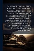 In Memory of Andrew Carnegie, his Life and Work; a Meeting Held Under the Auspices of the Author's Club, New York Public Library, Oratorio Society, Saint Andrews Society, United Engineering Society. New York, April 25, 1920