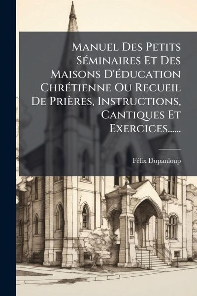 Manuel Des Petits SÃ(c)minaires Et Des Maisons D'Ã(c)ducation ChrÃ(c)tienne Ou Recueil De Prières, Instructions, Cantiques Et Exercices......