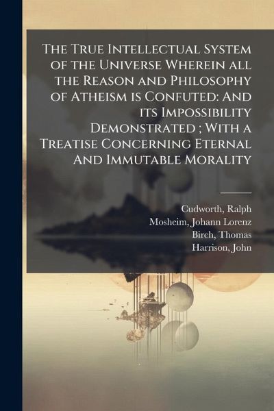 The True Intellectual System of the Universe Wherein all the Reason and Philosophy of Atheism is Confuted The True Intellectual System of the Universe Wherein all the Reason and Philosophy of Atheism is Confuted