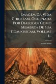Imagem Da Vida Christam, Ordenada Por Dialogos Como Membros De Sua Composicam, Volume 1... Imagem Da Vida Christam, Ordenada Por Dialogos Como Membros De Sua Composicam, Volume 1...