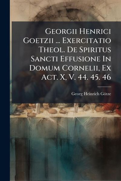 Georgii Henrici Goetzii ... Exercitatio Theol. De Spiritus Sancti Effusione In Domum Cornelii, Ex Act. X, V. 44. 45. 46 Georgii Henrici Goetzii ... Exercitatio Theol. De Spiritus Sancti Effusione In Domum Cornelii, Ex Act. X, V. 44. 45. 46