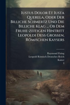 Cover Iustus Dolor Et Iusta Querela, Oder Der Billiche Schmertz Und Die Billiche Klag ... Ob Dem Fruhe-zeitigen Hintritt Leopoldi DeÃŸ Grossen, Römischen Kaysers