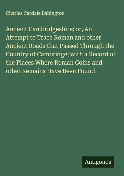 Ancient Cambridgeshire: or, An Attempt to Trace Roman and other Ancient Roads that Passed Through the Country of Cambridge; with a Record of the Places Where Roman Coins and other Remains Have Been Found Ancient Cambridgeshire: or, An Attempt to Trace Roman and other Ancient Roads that Passed Through the Country of Cambridge; with a Record of the Places Where Roman Coins and other Remains Have Been Found